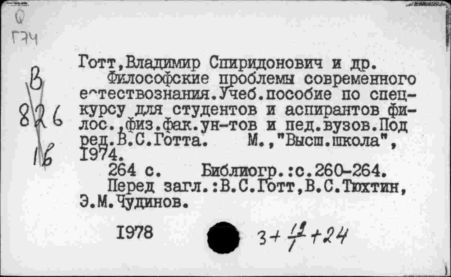 ﻿Готт,Владимир Спиридонович и др.
Философские проблемы современного естествознания.Учеб.пособие по спецкурсу для студентов и аспирантов фи-лос.,физ.фак.ун-тов и пед.вузов.Под
С. Готта.	М., "Высш. школа",
264 с. Библиогр.:с.260-264.
Перед загл.:В.С.1отт,В.С.Тюхтин, Э.М.Чудинов.
1978
ф 3-*/^